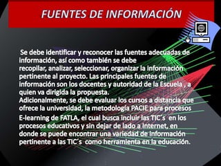 FUENTES DE INFORMACIÓNSe debe identificar y reconocer las fuentes adecuadas de información, así como también se debe recopilar, analizar, seleccionar, organizar la información pertinente al proyecto. Las principales fuentes de información son los docentes y autoridad de la Escuela , a quien va dirigida la propuesta.Adicionalmente, se debe evaluar los cursos a distancia que ofrece la universidad, la metodología PACIE para procesos         E-learning de FATLA, el cual busca incluir las TIC´s  en los procesos educativos y sin dejar de lado a Internet, en donde se puede encontrar una variedad de información pertinente a las TIC´s  como herramienta en la educación.