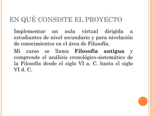 EN QUÉ CONSISTE EL PROYECTO Implementar un aula virtual dirigida a estudiantes de nivel secundario y para nivelación de conocimientos en el área de Filosofía. Mi curso se llama  Filosofía antigua  y comprende el análisis cronológico-sistemático de la Filosofía desde el siglo VI a. C. hasta el siglo VI d. C.  
