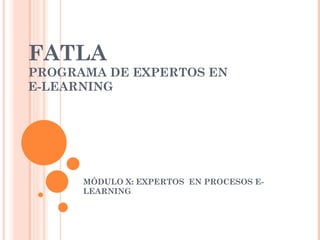 FATLA PROGRAMA DE EXPERTOS EN  E-LEARNING MÓDULO X: EXPERTOS  EN PROCESOS E-LEARNING 