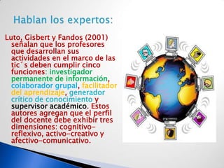 Luto, Gisbert y Fandos (2001)
  señalan que los profesores
  que desarrollan sus
  actividades en el marco de las
  tic´s deben cumplir cinco
  funciones: investigador
  permanente de información,
  colaborador grupal, facilitador
  del aprendizaje, generador
  crítico de conocimiento y
  supervisor académico. Estos
  autores agregan que el perfil
  del docente debe exhibir tres
  dimensiones: cognitivo-
  reflexivo, activo-creativo y
  afectivo-comunicativo.
 