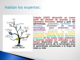    Cebrián (2003) desarrolla un nuevo
    perfil del docente de acuerdo a las
    siguientes funciones: asesor y guía del
    aprendizaje, autónomo, facilitador de
    recursos,     diseñador    de     nuevas
    tecnologías     para    ambientes     de
    aprendizaje, adaptador de materiales
    diferentes,    productor    de    nuevos
    materiales didácticos basados en nuevas
    tecnologías, evaluador de los diferentes
    procesos en los cuales estos ambientes
    y recursos puedan ser utilizados y por
    último desarrollar una amplia visión
    profesional acerca de la tecnología para
    el aprendizaje actualizada a lo largo de
    toda su vida.
 