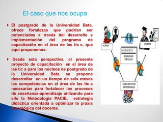 El caso que nos ocupa
 El postgrado de la Universidad Beta,
  ofrece fortalezas que podrían ser
  potenciadas a través del desarrollo e
  implementación     del   programa      de
  capacitación en el área de las tic s. que
  aquí proponemos.

 Desde esta perspectiva, el presente
  proyecto de capacitación en el área de
  las tic s para los núcleos de postgrado de
  la    Universidad     Beta   se   propone
  desarrollar en un tiempo de seis meses
  las competencias en el área de las tic s
  necesarias para fortalecer los procesos
  de enseñanza-aprendizaje utilizando para
  ello la Metodología PACIE, estrategia
  didáctica orientada a optimizar la praxis
  tecnológica del docente.
 