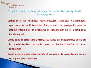 ¿Cuáles serán las fortalezas, oportunidades, amenazas y debilidades

  que presenta la Universidad Beta, a nivel de postgrado; para la

  implementación de un programa de capacitación en tic´s dirigido a

  los docentes?

¿Cómo sería la estructura organizativa tanto en lo académico como en

  lo   administrativo   necesaria   para   la   implementación   de   éste

  programa?

¿Cómo debería estar estructurado el programa de capacitación en las

  tic´s para estos docentes?
 