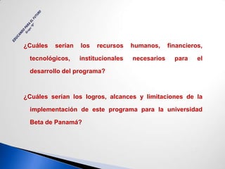 ¿Cuáles   serían   los   recursos    humanos,     financieros,

 tecnológicos,     institucionales   necesarios     para    el

 desarrollo del programa?



¿Cuáles serían los logros, alcances y limitaciones de la

 implementación de este programa para la universidad

 Beta de Panamá?
 