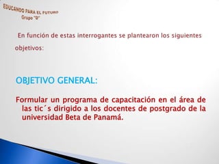 OBJETIVO GENERAL:

Formular un programa de capacitación en el área de
 las tic´s dirigido a los docentes de postgrado de la
 universidad Beta de Panamá.
 