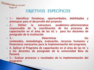    1.- Identificar fortalezas, oportunidades, debilidades y
    amenazas para el desarrollo del proyecto
   2.-    Definir    la   estructura   académico-administrativa
    responsable de la coordinación de los procesos de
    capacitación en el área de las tic´s para los docentes de
    postgrado de la institución
   3.-                       Determinar                       los
    contenidos, metodología, evaluación, recursos humanos y
    financieros necesarios para la implementación del programa
   4. Aplicar el Programa de capacitación en el área de las tic´s
    a los docentes de postgrado de la universidad Beta de
    Panamá
   5.- Evaluar procesos y resultados de la implementación del
    programa
 