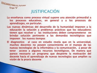 La enseñanza como proceso virtual supone una atención primordial a
  los procesos educativos, en general y a los procesos de
  aprendizajes, en particular.
Las nuevas dinámicas del desarrollo de la humanidad imponen a la
  educación la solución a problemas prácticos que los educadores
  tienen que resolver y las instituciones deben comprometerse en
  brindar solución pertinente a las demandas tecnológicas que
  imponen los nuevos tiempos
El diagnostico al caso en estudio revela que en la universidad,
  muchos docentes no poseen conocimiento en el manejo de las
  nuevas tecnologías de la informática y la comunicación, a pesar de
  tener acceso a algunos recursos tecnológicos. De manera que
  parece necesario un programa que despierte la motivación del
  docente hacia el aprendizaje de nuevas tecnologías que amplíen su
  visión de la praxis docente
 
