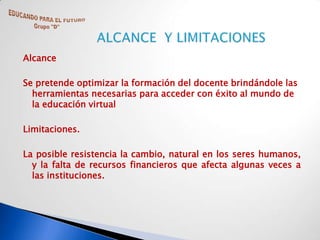 Alcance

Se pretende optimizar la formación del docente brindándole las
  herramientas necesarias para acceder con éxito al mundo de
  la educación virtual

Limitaciones.

La posible resistencia la cambio, natural en los seres humanos,
  y la falta de recursos financieros que afecta algunas veces a
  las instituciones.
 