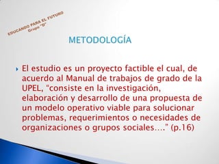    El estudio es un proyecto factible el cual, de
    acuerdo al Manual de trabajos de grado de la
    UPEL, “consiste en la investigación,
    elaboración y desarrollo de una propuesta de
    un modelo operativo viable para solucionar
    problemas, requerimientos o necesidades de
    organizaciones o grupos sociales….” (p.16)
 
