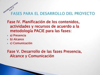 Fase IV. Planificación de los contenidos,
 actividades y recursos de acuerdo a la
 metodología PACIE para las fases:
   a) Presencia
   b) Alcance
   c) Comunicación


Fase V. Desarrollo de las fases Presencia,
 Alcance y Comunicación
 