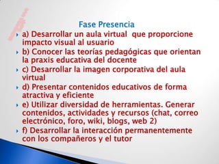 Fase Presencia
   a) Desarrollar un aula virtual que proporcione
    impacto visual al usuario
   b) Conocer las teorías pedagógicas que orientan
    la praxis educativa del docente
   c) Desarrollar la imagen corporativa del aula
    virtual
   d) Presentar contenidos educativos de forma
    atractiva y eficiente
   e) Utilizar diversidad de herramientas. Generar
    contenidos, actividades y recursos (chat, correo
    electrónico, foro, wiki, blogs, web 2)
   f) Desarrollar la interacción permanentemente
    con los compañeros y el tutor
 