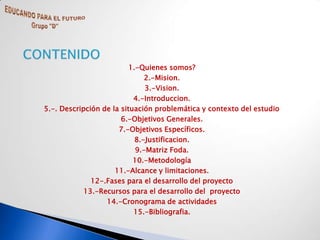 1.-Quienes somos?
                               2.-Mision.
                               3.-Vision.
                           4.-Introduccion.
5.-. Descripción de la situación problemática y contexto del estudio
                       6.-Objetivos Generales.
                      7.-Objetivos Específicos.
                            8.-Justificacion.
                            9.-Matriz Foda.
                           10.-Metodología
                     11.-Alcance y limitaciones.
              12-.Fases para el desarrollo del proyecto
            13.-Recursos para el desarrollo del proyecto
                  14.-Cronograma de actividades
                           15.-Bibliografia.
 