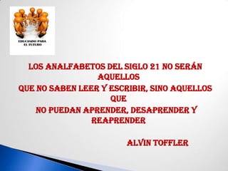 Los analfabetos del siglo 21 no serán
                 aquellos
que no saben leer y escribir, sino aquellos
                    que
    no puedan aprender, desaprender y
                reaprender

                        Alvin Toffler
 