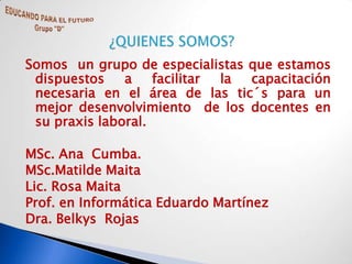 Somos un grupo de especialistas que estamos
 dispuestos    a    facilitar la capacitación
 necesaria en el área de las tic´s para un
 mejor desenvolvimiento de los docentes en
 su praxis laboral.

MSc. Ana Cumba.
MSc.Matilde Maita
Lic. Rosa Maita
Prof. en Informática Eduardo Martínez
Dra. Belkys Rojas
 