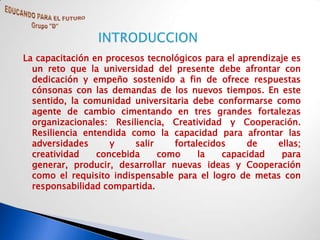 La capacitación en procesos tecnológicos para el aprendizaje es
  un reto que la universidad del presente debe afrontar con
  dedicación y empeño sostenido a fin de ofrece respuestas
  cónsonas con las demandas de los nuevos tiempos. En este
  sentido, la comunidad universitaria debe conformarse como
  agente de cambio cimentando en tres grandes fortalezas
  organizacionales: Resiliencia, Creatividad y Cooperación.
  Resiliencia entendida como la capacidad para afrontar las
  adversidades      y    salir    fortalecidos     de     ellas;
  creatividad    concebida     como     la   capacidad     para
  generar, producir, desarrollar nuevas ideas y Cooperación
  como el requisito indispensable para el logro de metas con
  responsabilidad compartida.
 