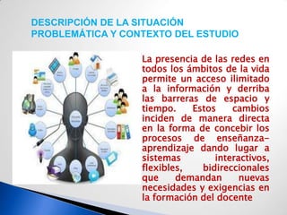 DESCRIPCIÓN DE LA SITUACIÓN
PROBLEMÁTICA Y CONTEXTO DEL ESTUDIO

                    La presencia de las redes en
                     todos los ámbitos de la vida
                     permite un acceso ilimitado
                     a la información y derriba
                     las barreras de espacio y
                     tiempo.    Estos    cambios
                     inciden de manera directa
                     en la forma de concebir los
                     procesos de enseñanza-
                     aprendizaje dando lugar a
                     sistemas        interactivos,
                     flexibles,   bidireccionales
                     que     demandan      nuevas
                     necesidades y exigencias en
                     la formación del docente
 