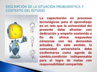 La capacitación en procesos
tecnológicos para el aprendizaje
es un reto que la universidad del
presente debe afrontar con
dedicación y empeño sostenido a
fin   de    ofrece    respuestas
cónsonas con las demandas
actuales. En este sentido, la
comunidad universitaria debe
conformarse como agente de
cambio,condición indispensable
para el logro de metas con
responsabilidad compartida
 