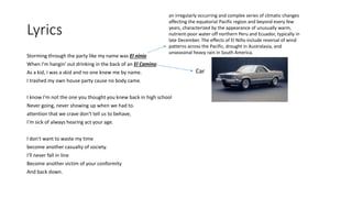 Lyrics
Storming through the party like my name was El ninio
When I'm hangin' out drinking in the back of an El Camino
As a kid, I was a skid and no one knew me by name.
I trashed my own house party cause no body came.
I know I'm not the one you thought you knew back in high school
Never going, never showing up when we had to.
attention that we crave don't tell us to behave,
I'm sick of always hearing act your age.
I don't want to waste my time
become another casualty of society.
I'll never fall in line
Become another victim of your conformity
And back down.
an irregularly occurring and complex series of climatic changes
affecting the equatorial Pacific region and beyond every few
years, characterized by the appearance of unusually warm,
nutrient-poor water off northern Peru and Ecuador, typically in
late December. The effects of El Niño include reversal of wind
patterns across the Pacific, drought in Australasia, and
unseasonal heavy rain in South America.
Car
 