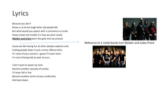 Lyrics
Because you don't
Know us at all we laugh when old people fall.
But what would you expect with a conscience so small.
Heavy metal and mullets it's how we were raised.
Maiden and priest were the gods that we praised
Cause we like having fun at other peoples expense and,
Cutting people down is just a minor offence then,
It's none of your concern, I guess I'll never learn.
I'm sick of being told to wait my turn.
I don't want to waste my time
become another casualty of society.
I'll never fall in line
Become another victim of your conformity
And back down.
Reference to 2 metal bands Iron Maiden and Judas Priest
 