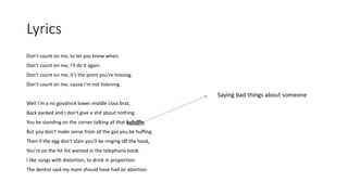 Lyrics
Don't count on me, to let you know when.
Don't count on me, I'll do it again.
Don't count on me, it's the point you're missing.
Don't count on me, cause I'm not listening.
Well I'm a no goodnick lower middle class brat,
Back packed and I don't give a shit about nothing.
You be standing on the corner talking all that kufuffin.
But you don't make sense from all the gas you be huffing.
Then if the egg don't stain you'll be ringing off the hook,
You're on the hit list wanted in the telephone book.
I like songs with distortion, to drink in proportion.
The dentist said my mom should have had an abortion.
Saying bad things about someone
 