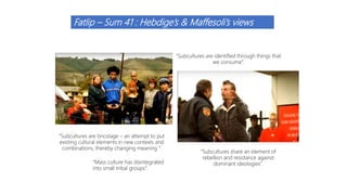Fatlip – Sum 41 : Hebdige’s & Maffesoli’s views
“Subcultures are identified through things that
we consume”.
“Subcultures are bricolage – an attempt to put
existing cultural elements in new contexts and
combinations, thereby changing meaning ”.
“Subcultures share an element of
rebellion and resistance against
dominant ideologies”.“Mass culture has disintegrated
into small tribal groups”.
 