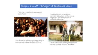 Fatlip – Sum 41 : Hebdige’s & Maffesoli’s views
“A subculture is a subversion to
normalcy. Subcultures can be seen as
negative due to their criticism of
dominant ideologies”.
“Youth subcultures challenge hegemonies
through symbolic forms of resistance”.
“style has a meaning for every youth
subculture”.
“Subcultures are a homology – they create a
new coherent, independent set of norms”.
 