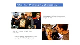 Fatlip – Sum 41 : Hebdige’s & Maffesoli’s views
“style has a meaning for every youth
subculture”.
“Style is a way of defining who you are and
who you are not”.
“The style of a subculture deconstructs the
meanings of artefacts it appropriates”.
 