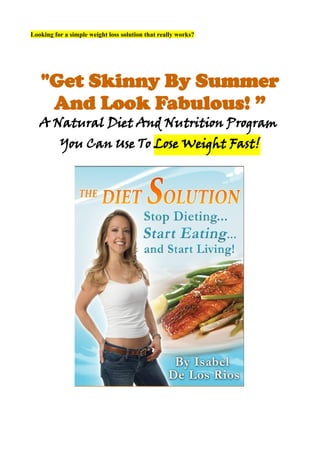 Looking for a simple weight loss solution that really works?




   "Get Skinny By Summer
    And Look Fabulous! ”
   A Natural Diet And Nutrition Program
          You Can Use To Lose Weight Fast!
 