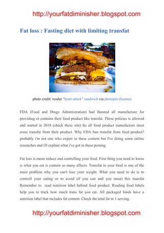 http://yourfatdiminisher.blogspot.com
http://yourfatdiminisher.blogspot.com
Fat loss : Fasting diet with limiting transfat
photo credit: rcoder "heart attack" sandwich via photopin (license)
FDA (Food and Drugs Administration) had Banned all manufacture for
providing or contains their food product like transfat. These policies is allowed
and started in 2018 (check these site) So all food product manufacture must
erase transfat from their product. Why FDA ban transfat from food product?
probably i'm not one who expert in these content but I've doing some online
researches and i'll explain what i've got in these posting.
Fat loss is mean reduce and controlling your food. First thing you need to know
is what you eat is contain so many affects. Transfat in your food is one of the
main problem why you can't lose your weight. What you need to do is to
controll your eating or to avoid (if you can and you must) this transfat
Remember to read nutrition label behind food product. Reading food labels
help you to track how much trans fat you eat. All packaged foods have a
nutrition label that includes fat content. Check the total fat in 1 serving.
 