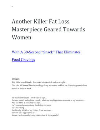 ‘’
How A Handsome Doctor From Texas Saved My Life
Another Killer Fat Loss
Masterpiece Geared Towards
Women
With A 30-Second “Snack” That Eliminates
Food Cravings
& Burns 34 Pounds In Less Than 60
Days!
Inside:
The 5 Hormonal Blocks that make it impossible to lose weight…
Plus, the 30 Second Fix that unclogged my hormones and had me dropping pound-after-
pound in under a week.
My husband John and I never used to fight…
But ever since I realized that virtually all of my weight problems were due to my hormones…
And lost 34lbs in just under 90 days..
He’s constantly complaining that I shop too much.
He’s not wrong…
But literally NONE of my clothes fit me anymore…
So what am I supposed to do?
Should I walk around wearing clothes that fit like a poncho?
 