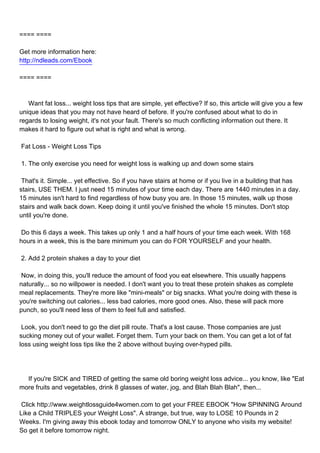 ==== ====

Get more information here:
http://ndleads.com/Ebook

==== ====



Want fat loss... weight loss tips that are simple, yet effective? If so, this article will give you a few
unique ideas that you may not have heard of before. If you're confused about what to do in
regards to losing weight, it's not your fault. There's so much conflicting information out there. It
makes it hard to figure out what is right and what is wrong.

Fat Loss - Weight Loss Tips

1. The only exercise you need for weight loss is walking up and down some stairs

That's it. Simple... yet effective. So if you have stairs at home or if you live in a building that has
stairs, USE THEM. I just need 15 minutes of your time each day. There are 1440 minutes in a day.
15 minutes isn't hard to find regardless of how busy you are. In those 15 minutes, walk up those
stairs and walk back down. Keep doing it until you've finished the whole 15 minutes. Don't stop
until you're done.

Do this 6 days a week. This takes up only 1 and a half hours of your time each week. With 168
hours in a week, this is the bare minimum you can do FOR YOURSELF and your health.

2. Add 2 protein shakes a day to your diet

Now, in doing this, you'll reduce the amount of food you eat elsewhere. This usually happens
naturally... so no willpower is needed. I don't want you to treat these protein shakes as complete
meal replacements. They're more like "mini-meals" or big snacks. What you're doing with these is
you're switching out calories... less bad calories, more good ones. Also, these will pack more
punch, so you'll need less of them to feel full and satisfied.

Look, you don't need to go the diet pill route. That's a lost cause. Those companies are just
sucking money out of your wallet. Forget them. Turn your back on them. You can get a lot of fat
loss using weight loss tips like the 2 above without buying over-hyped pills.




If you're SICK and TIRED of getting the same old boring weight loss advice... you know, like "Eat
more fruits and vegetables, drink 8 glasses of water, jog, and Blah Blah Blah", then...

Click http://www.weightlossguide4women.com to get your FREE EBOOK "How SPINNING Around
Like a Child TRIPLES your Weight Loss". A strange, but true, way to LOSE 10 Pounds in 2
Weeks. I'm giving away this ebook today and tomorrow ONLY to anyone who visits my website!
So get it before tomorrow night.
 