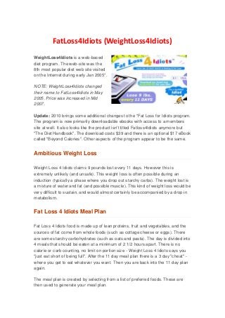 FatLoss4Idiots (WeightLoss4Idiots)
WeightLoss4Idiots is a web-based
diet program. The web-site was the
8th most popular diet web site visited
on the Internet during early Jan 2005*.

NOTE: WeightLoss4Idiots changed
their name to FatLoss4Idiots in May
2005. Price was increased in M id
2007.

Update : 2010 brings some additional changes to the "Fat Loss for Idiots program.
The program is now primarily downloadable ebooks with access to a mem bers
site at well. It also looks like the product isn't titled Fatloss4Idiots anymore but
"The Diet Handbook". The download costs $39 and there is an optional $17 eBook
called "Beyond Calories". Other aspects of the program appear to be the sam e.


Ambitious Weight Loss

Weight Loss 4 Idiots claims 9 pounds lost every 11 days. However this is
extremely unlikely (and unsafe). This weight loss is often possible during an
induction (typically a phase where you drop out starchy carbs). The weight lost is
a mixture of water and fat (and possible muscle). This kind of weight loss would be
very difficult to sustain, and would almost certainly be accom panied by a drop in
metabolism.


Fat Loss 4 Idiots Meal Plan

Fat Loss 4 Idiots food is m ade up of lean proteins, fruit and vegetables, and the
sources of fat come from whole foods (such as cottage cheese or eggs). There
are some starchy carbohydrates (such as oats and pasta). The day is divided into
4 meals that should be eaten at a minim um of 2 1/2 hours apart. There is n o
calorie or carb counting, no limit on portion size - Weight Loss 4 Idiots says you
"just eat short of being full". After the 11 day meal plan there is a 3 day "cheat" -
where you get to eat whatever you want. Then you are back into the 11 day plan
again.

The meal plan is created by selecting from a list of preferred foods. These are
then used to generate your meal plan.
 