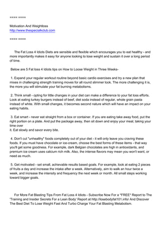 ==== ====

Motivation And Weightloss
http://www.thespecialkclub.com

==== ====



The Fat Loss 4 Idiots Diets are sensible and flexible which encourages you to eat healthy - and
more importantly makes it easy for anyone looking to lose weight and sustain it over a long period
of time.

Below are 5 Fat loss 4 Idiots tips on How to Loose Weight in Three Weeks-

1. Expand your regular workout routine beyond basic cardio exercises and try a new plan that
mixes in challenging strength training moves for all round slimmer look. The more challenging it is,
the more you will stimulate your fat burning metabolisms.

2. Think small - opting for little changes in your diet can make a difference to your fat loss efforts.
Look at eating turkey burgers instead of beef, diet soda instead of regular, whole grain pasta
instead of white. With small changes, it becomes second nature which will have an impact on your
eating habits.

3. Eat smart - never eat straight from a box or container. If you are eating take away food, put the
right portion on a plate. And put the package away, then sit down and enjoy your meal, taking your
time over
it. Eat slowly and savor every bite.

4. Don't cut "unhealthy" foods completely out of your diet - it will only leave you craving these
foods. If you must have chocolate or ice-cream, choose the best forms of these items - that way
you'll get some goodness. For example, dark Belgian chocolates are high in antioxidants, and
premium ice cream uses calcium rich milk. Also, the intense flavors may mean you won't want, or
need as much.

5. Get motivated - set small, achievable results based goals. For example, look at eating 2 pieces
of fruits a day and increase the intake after a week. Alternatively, aim to walk an hour twice a
week, and increase the intensity and frequency the next week or month. All small steps working
toward bigger goals.




For More Fat Blasting Tips From Fat Loss 4 Idiots - Subscribe Now For a *FREE* Report to The
'Training and Insider Secrets For a Lean Body' Report at http://losebodyfat101.info/ And Discover
The Best Diet To Lose Weight Fast And Turbo Charge Your Fat Blasting Metabolism.
 