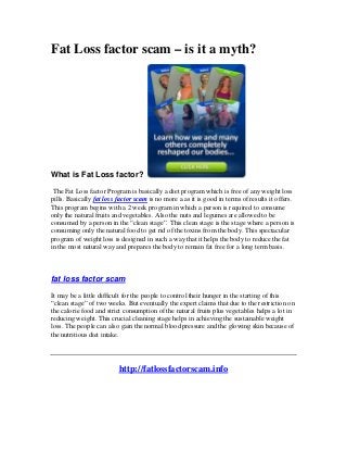 Fat Loss factor scam – is it a myth?




What is Fat Loss factor?

 The Fat Loss factor Program is basically a diet program which is free of any weight loss
pills. Basically fat loss factor scam is no more a as it is good in terms of results it offers.
This program begins with a 2 week program in which a person is required to consume
only the natural fruits and vegetables. Also the nuts and legumes are allowed to be
consumed by a person in the “clean stage”. This clean stage is the stage where a person is
consuming only the natural food to get rid of the toxins from the body. This spectacular
program of weight loss is designed in such a way that it helps the body to reduce the fat
in the most natural way and prepares the body to remain fat free for a long term basis.



fat loss factor scam

It may be a little difficult for the people to control their hunger in the starting of this
“clean stage” of two weeks. But eventually the expert claims that due to the restriction on
the calorie food and strict consumption of the natural fruits plus vegetables helps a lot in
reducing weight. This crucial cleaning stage helps in achieving the sustainable weight
loss. The people can also gain the normal blood pressure and the glowing skin because of
the nutritious diet intake.




                          http://fatlossfactorscam.info
 