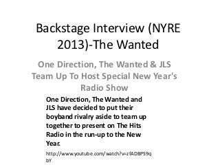 Backstage Interview (NYRE
   2013)-The Wanted
 One Direction, The Wanted & JLS
Team Up To Host Special New Year's
           Radio Show
   One Direction, The Wanted and
   JLS have decided to put their
   boyband rivalry aside to team up
   together to present on The Hits
   Radio in the run-up to the New
   Year.
   http://www.youtube.com/watch?v=zfADBPS9q
   bY
 