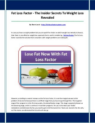 Fat Loss Factor - The Insider Secrets To Weight Loss
Revealed
_____________________________________________________________________________________
By Raon Lasni - http://fatlossfactorsystem.com
In case you have a weight problem but you are spoilt for choice on which weight loss remedy to choose,
then there is one effective weight loss approach that is worth considering, fat loss factor The Fat Loss
Factor could be the solution that consumers with weight problems are looking for.
However, according to several reviews on the Fat Loss Factor, it is not the magical answer to the
problem of excess fat because there is a difficult stage that you have to go through first. The toughest
stage of the program is in the first two weeks, the detoxification stage. This stage is popularly known as
the cleansing stage, and it is common in most diet programs. For you to increase your body's
metabolism and eliminate the fat, you need to get rid of the toxins first. Toxins are stored in the fat cells,
so if the toxins are eliminated the fat cells will also go.
 
