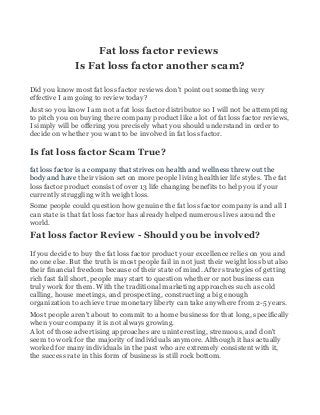Fat loss factor reviews
Is Fat loss factor another scam?
Did you know most fat loss factor reviews don't point out something very
effective I am going to review today?
Just so you know I am not a fat loss factor distributor so I will not be attempting
to pitch you on buying there company product like a lot of fat loss factor reviews,
I simply will be offering you precisely what you should understand in order to
decide on whether you want to be involved in fat loss factor.
Is fat loss factor Scam True?
fat loss factor is a company that strives on health and wellness threw out the
body and have their vision set on more people living healthier life styles. The fat
loss factor product consist of over 13 life changing benefits to help you if your
currently struggling with weight loss.
Some people could question how genuine the fat loss factor company is and all I
can state is that fat loss factor has already helped numerous lives around the
world.
Fat loss factor Review - Should you be involved?
If you decide to buy the fat loss factor product your excellence relies on you and
no one else. But the truth is most people fail in not just their weight loss but also
their financial freedom because of their state of mind. After strategies of getting
rich fast fall short, people may start to question whether or not business can
truly work for them. With the traditional marketing approaches such as cold
calling, house meetings, and prospecting, constructing a big enough
organization to achieve true monetary liberty can take anywhere from 2-5 years.
Most people aren't about to commit to a home business for that long, specifically
when your company it is not always growing.
A lot of those advertising approaches are uninteresting, strenuous, and don't
seem to work for the majority of individuals anymore. Although it has actually
worked for many individuals in the past who are extremely consistent with it,
the success rate in this form of business is still rock bottom.
 