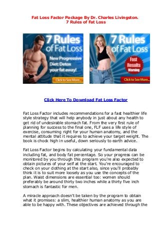 Fat Loss Factor Package By Dr. Charles Livingston.
                    7 Rules of Fat Loss




           Click Here To Download Fat Loss Factor


Fat Loss Factor includes recommendations for a fast healthier life
style strategy that will help anybody in just about any health to
get rid of undesirable stomach fat. From the very first rule of
planning for success to the final one, FLF uses a life style of
exercise, consuming right for your human anatomy, and the
mental attitude that it requires to achieve your target weight. The
book is chock high in useful, down seriously to earth advice.

Fat Loss Factor begins by calculating your fundamental data
including fat, and body fat percentage. So your progress can be
monitored by you through this program you're also expected to
obtain pictures of your self at the start. You're encouraged to
check on your clothing at the start also, since you'll probably
think it is to suit more loosely as you use the concepts of the
plan. Waist dimensions are essential too: women should
preferably be around thirty two inches while a thirty five inch
stomach is fantastic for men.

A miracle approach doesn't be taken by the program to obtain
what it promises: a slim, healthier human anatomy as you are
able to be happy with. These objectives are achieved through the
 