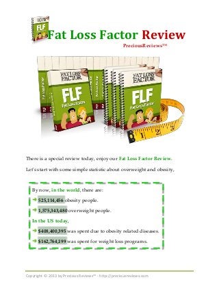 Copyright © 2013 by Precious Reviews™ - http://preciousreviews.com
Fat Loss Factor Review
There is a special review today, enjoy our Fat Loss Factor Review.
Let's start with some simple statistic about overweight and obesity,
By now, in the world, there are:
525,114,456 obesity people.
1,575,343,480 overweight people.
In the US today,
$408,400,395 was spent due to obesity related diseases.
$162,764,199 was spent for weight loss programs.
PreciousReviews™
 