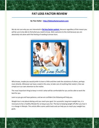 FAT LOSS FACTOR REVIEW
_____________________________________________________________________________________

                           By Ylan Heller - http://fatlossfactorsystem.com



We do not care why you are interested in fat loss factor system because regardless of the reason you
will be sure to be able to find what you need to know. Well, welcome to the club because you are
absolutely not alone with that feeling of needing to know more.




Who knows, maybe you would prefer to learn a little and then seek the assistance of others, perhaps
more directly. Whenever we have a need in this area, to take care of anything that needs it, then we
simply turn our own attention to the matter.

The most important thing to keep in mind is what will be comfortable for you and be able to work the
best for you.

Learn as you go and have patience, and we are confident the following will help you.

Weight loss is not about dieting until you reach your goal. For successful, long-term weight loss, it is
necessary to live a healthy lifestyle for as long as you live. The key to keeping weight off after you lose it
is a change in lifestyle. This article offers some useful tools and can help you to reach your weight loss
goals.
 