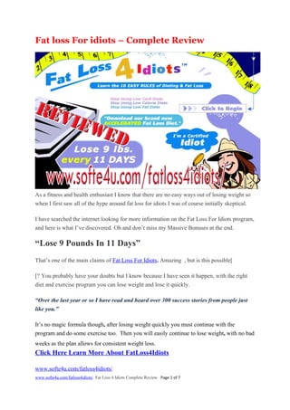 Fat loss For idiots – Complete Review




As a fitness and health enthusiast I know that there are no easy ways out of losing weight so
when I first saw all of the hype around fat loss for idiots I was of course initially skeptical.

I have searched the internet looking for more information on the Fat Loss For Idiots program,
and here is what I’ve discovered. Oh and don’t miss my Massive Bonuses at the end.

“Lose 9 Pounds In 11 Days”
That’s one of the main claims of Fat Loss For Idiots. Amazing , but is this possible[

[? You probably have your doubts but I know because I have seen it happen, with the right
diet and exercise program you can lose weight and lose it quickly.

“Over the last year or so I have read and heard over 300 success stories from people just
like you.”

It’s no magic formula though, after losing weight quickly you must continue with the
program and do some exercise too. Then you will easily continue to lose weight, with no bad
weeks as the plan allows for consistent weight loss.            hat do I not like about
Click Here Learn More About FatLoss4Idiots

www.softe4u.com/fatloss4idiots/
www.softe4u.com/fatloss4idiots/ Fat Loss 4 Idiots Complete Review Page 1 of 7
 