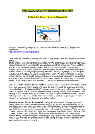 http://www.whyaminotlosingweightx.com

                        Fatloss For Idiots – Secrets Revealed !




Why Am I Not Losing Weight ? Click The Link And Find Out More About Weight Loss
Motivation.
http://whyaminotlosingweightx.com
==== ====

Let's see if we can get this straight. You want to lose weight? Yes. You want to lose weight
safely?
That's another yes. You want to lose weight now? We see that you are nodding vigorously.
But nothing seems to be working for you, and you have tried almost everything; and that
you are a few desperate measures away from trying invasive surgery like Bariatric
surgery? Okay, okay... stop crying, we know what your answer is. There really is no way to
put this kindly, so we are just going to say it bluntly. The only way for you to lose weight is
to cut down on food and for you to exercise more. There! We said it. All these fad diets,
protein shakes, low-cal foods, supplements and pharmaceutical preparations can only bog
you down in your quest to lose excess pounds. So if you are wondering why none of them
works for you, here is a list, which we like to call: fatloss 4 idiots - secrets revealed!

Fatloss 4 Idiots - Secrets Revealed #1: Crash diets work... but only for a limited period of
time, and only once. Eating a cube of cheese the size of a small die for almost a month
can certainly trim off 10 pounds ASAP. However, as soon as you go off the diet, your body
reacts to this (for lack of better term) period of starvation by beefing up its fat cells, so that
when you eat, it stores more and more fats into your body and holds them there. This is a
natural physiological response to starvation. Instead of crash dieting, ask your doctor or
dietician or nutritionist how to curtail your eating pattern.

Fatloss 4 Idiots - Secrets Revealed #2: Eating zero-fat, low-cal, no-sugar prepared
meals, drinks and snacks will help you lose weight. No, no and no. The one thing about
these products is that it lulls you into a false sense of security. It may say right there on the
box that their product has low calories, but did you look at the serving size? Take no-sugar
cookies, for example. It says right there that one serving size (depending on the size of the
cookies) is one, or two at the most. That means, in order to get to your target weight,
without feeling so deprived of your sweeties; you only have to take one or two cookies per
meal. If you consume the entire package in one sitting, then you are most definitely on
your way to gaining more weight.
 