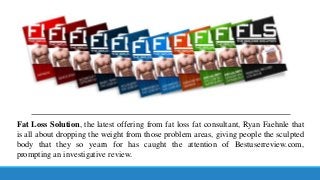 Fat Loss Solution, the latest offering from fat loss fat consultant, Ryan Faehnle that
is all about dropping the weight from those problem areas, giving people the sculpted
body that they so yearn for has caught the attention of Bestuserreview.com,
prompting an investigative review.

 
