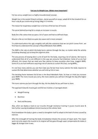 Fat Loss Vs Weight Loss. Whats more important?

Fat loss versus weight loss is a highly misunderstood concept.

Weight loss is the easiest thing to achieve…starve yourself on soups, salads & hit the treadmill for an
hour a day & you could end up losing 10kgs in 2 months.

The reason for stupendous weight loss is not loss of fat but loss of muscle.

The secret behind burning fat is simply an increase in muscle.

Body fat is like cotton that occupies a lot of space and had no defined shape.

Muscle is like an iron block occupies less space and is more compact.

To understand where this ugly unsightly soft jelly like substance that we can pinch comes from…we
first have to understand the concept of Basal Metabolic Rate (BMR).

The BMR is the rate at which the body burns calories through the day, no matter what the activity
(including sleeping) just to keep the organism alive.

The very process of staying alive is a lot of work for the body, requiring a lot of calories. We have to
understand that all of us are different in the way we consume fuel (Calories). Some of us are fuel
efficient, this means that we need very few calories to keep ourselves alive (Low, sluggish BMR).
Some of us are fuel inefficient requiring a lot of calories to sustain life (Fast, racing BMR)…

It’s not how many calories you eat that make you fat but how many calories the body requires to
sustain life that determines whether you will end up Fat or Lean.

The deciding factor between fat & lean is the Basal Metabolic Rate. So how is it that you increase
your BMR? The more muscle you carry, the more calories you will burn through the day (the higher
your BMR).

The more calories you burn through the day, the less Body fat you will have to store.

The approach towards muscle gain and fat loss involves a 3-pronged attack:

       WeightTraining

       Nutrition

       Rest and Recovery

Also, when we deploy a load on our muscles through resistance training it causes muscle wear &
tear further causing breakdown (micro trauma) at the cellular level.

Post breakdown the body is given a need to strengthen itself to adapt to the level of stress caused by
exercise.

After the onslaught of training the body immediately initiates the process of repair work. This repair
work not only repairs the muscle to its original self but goes through super compensation & makes it
bigger & stronger than it was.
 