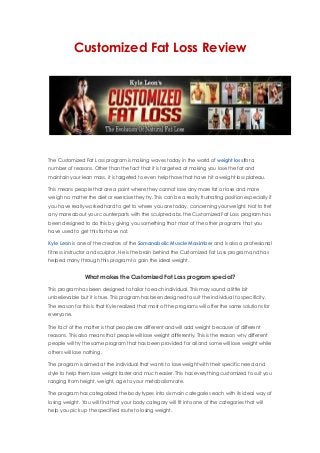 Customized Fat Loss Review
The Customized Fat Loss program is making waves today in the world of weight loss for a
number of reasons. Other than the fact that it is targeted at making you lose the fat and
maintain your lean mass, it is targeted to even help those that have hit a weight loss plateau.
This means people that are a point where they cannot lose any more fat or lose and more
weigh no matter the diet or exercise they try. This can be a really frustrating position especially if
you have really worked hard to get to where you are today, concerning your weight. Not to fret
any more about your counterparts with the sculpted abs. the Customized Fat Loss program has
been designed to do this by giving you something that most of the other programs that you
have used to get this far have not.
Kyle Leon is one of the creators of the Somanabolic Muscle Maximizer and is also a professional
fitness instructor and sculptor. He is the brain behind the Customized Fat Loss program and has
helped many through this program to gain the ideal weight.
What makes the Customized Fat Loss program special?
This program has been designed to tailor to each individual. This may sound a little bit
unbelievable but it is true. This program has been designed to suit the individual to specificity.
The reason for this is that Kyle realized that most of the programs will offer the same solutions for
everyone.
The fact of the matter is that people are different and will add weight because of different
reasons. This also means that people will lose weight differently. This is the reason why different
people will try the same program that has been provided for all and some will lose weight while
others will lose nothing.
The program is aimed at the individual that wants to lose weight with their specific need and
style to help them lose weight faster and much easier. This has everything customized to suit you
ranging from height, weight, age to your metabolism rate.
The program has categorized the body types into six main categories each with its ideal way of
losing weight. You will find that your body category will fit into one of the categories that will
help you pick up the specified route to losing weight.
 