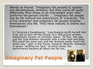 Imaginary Fat PeopleWendy at Pound: "Imaginary fat people['s] actions are stereotypical, certainly, but they come off quite differently than those of an overweight actor who performs fat-person clichés ... Imaginary fat people can be fat without the distractions of 'character.' Fat is the character and imaginary fat people breathe themselves into life. They have nobody to blame but themselves." In “America’s Sweethearts,” Julia Roberts stuffs herself into a fat suit to give off the illusion of a 180-pound woman, Hollywood's version of morbidly obese: “At first, she was just the Julia Roberts character with a fuller face and belly. She acted the same way and she dressed pretty much the same way.” Later in the movie, however, Roberts' character is shown "stuffing her face," at which point, the performance became all about the fat suit.Haight-Angelo11