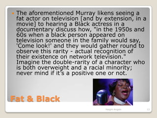 Fat & Black The aforementioned Murray likens seeing a fat actor on television [and by extension, in a movie] to hearing a Black actress in a documentary discuss how, "in the 1950s and 60s when a black person appeared on television someone in the family would say, 'Come look!' and they would gather round to observe this rarity - actual recognition of their existence on network television." Imagine the double-rarity of a character who is both overweight and a racial minority; never mind if it’s a positive one or not.Haight-Angelo13