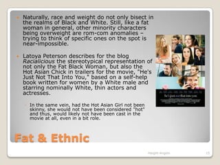 Fat & EthnicNaturally, race and weight do not only bisect in the realms of Black and White. Still, like a fat woman in general, other minority characters being overweight are rom-com anomalies – trying to think of specific ones on the spot is near-impossible.Latoya Peterson describes for the blog Racialicious the stereotypical representation of not only the Fat Black Woman, but also the Hot Asian Chick in trailers for the movie, "He's Just Not That Into You," based on a self-help book written for women by a White male and starring nominally White, thin actors and actresses. In the same vein, had the Hot Asian Girl not been skinny, she would not have been considered "hot" and thus, would likely not have been cast in the movie at all, even in a bit role.Haight-Angelo15