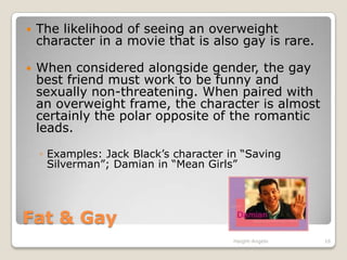 Fat & GayThe likelihood of seeing an overweight character in a movie that is also gay is rare.When considered alongside gender, the gay best friend must work to be funny and sexually non-threatening. When paired with an overweight frame, the character is almost certainly the polar opposite of the romantic leads. Examples: Jack Black’s character in “Saving Silverman”; Damian in “Mean Girls”Haight-Angelo16