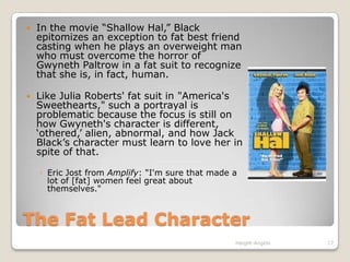 The Fat Lead CharacterIn the movie “Shallow Hal,” Black epitomizes an exception to fat best friend casting when he plays an overweight man who must overcome the horror of Gwyneth Paltrow in a fat suit to recognize that she is, in fact, human. Like Julia Roberts' fat suit in "America's Sweethearts," such a portrayal is problematic because the focus is still on how Gwyneth's character is different, ‘othered,’ alien, abnormal, and how Jack Black’s character must learn to love her in spite of that. Eric Jost from Amplify: "I'm sure that made a lot of [fat] women feel great about themselves."Haight-Angelo17